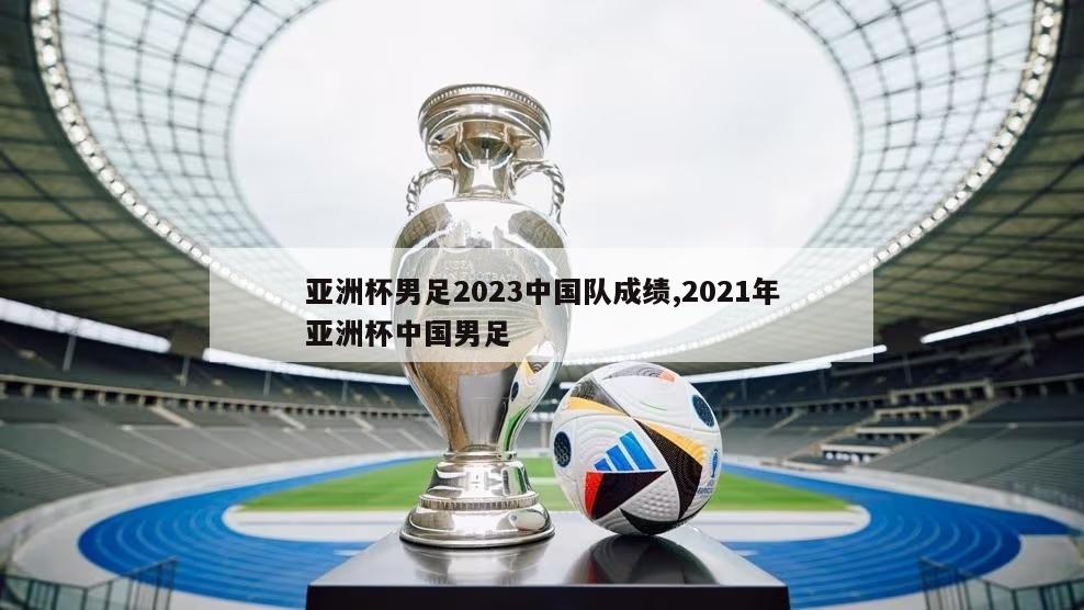 亚洲杯男足2023中国队成绩,2021年亚洲杯中国男足